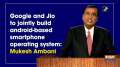 Google and Jio to jointly build android-based smartphone operating system: Mukesh Ambani