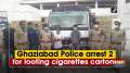 Ghaziabad Police arrest 2 for looting cigarettes cartons over Rs 2.5 crore