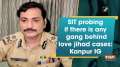 SIT probing if there is any gang behind love jihad cases: Kanpur IG