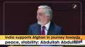 India supports Afghan in journey towards peace, stability: Abdullah Abdullah