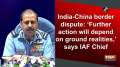 India-China border dispute: 'Further action will depend on ground realities,' says IAF Chief