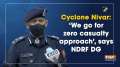 Cyclone Nivar: 'We go for zero casualty approach', says NDRF DG