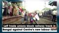 Left trade unions block railway track in Bengal against Centre's new labour laws