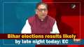 Bihar elections results likely by late night today: EC