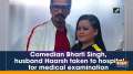 Comedian Bharti Singh, husband Haarsh taken to hospital for medical examination