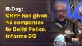 R-Day: CRPF has given 45 companies to Delhi Police, informs DG