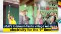 J-K's Ganouri-Tanta village receives electricity for the 1st time