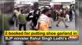 2 booked for putting shoe garland in BJP minister Rahul Singh Lodhi's neck