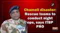 Chamoli disaster: Rescue teams to conduct night ops, says ITBP PRO