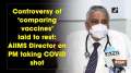Controversy of 'comparing vaccines' laid to rest: AIIMS Director on PM taking COVID shot
