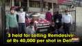 3 held for selling Remdesivir at Rs 40,000 per shot in Delhi