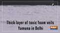 Thick layer of toxic foam veils Yamuna in Delhi