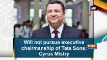 Will not pursue executive chairmanship of Tata Sons: Cyrus Mistry