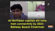 All Northeast capitals will have train connectivity by 2023: Railway Board Chairman
