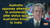 Australia opposes attempts to unilaterally alter status-quo: Australian Envoy to India