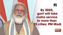 By 2025, govt will take metro service to more than 25 cities: PM Modi